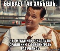 бывает так забьёшь, что месси или роналду по сравнению с тобой играть разучились