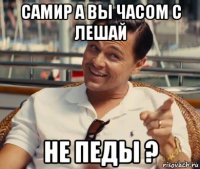 самир а вы часом с лешай не педы ?