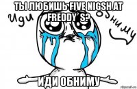 ты любишь five nigsh at freddy`s? иди обниму