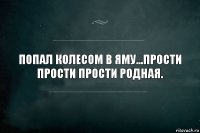 Попал колесом в яму...прости прости прости родная.