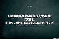 поехал забирать пьяного друга из гостей...
ТЕПЕРЬ СИДИМ, ЖДЕМ КОГДА НАС ЗАБЕРУТ