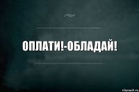 ОПЛАТИ!-ОБЛАДАЙ!