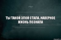 Ты такой злой стала..Наверное жизнь познала