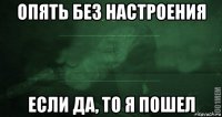 опять без настроения если да, то я пошел