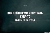 или сойти с ума или уехать куда-то
ехать нету куда