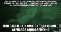 для большинства девушек, отношения с парнем это что то вроде просмотра сериала, захотела, поставила на паузу, захотела ,на стоп, или захотела и резко начала смотреть новый сериал... или захотела, и смотрит два и более сериалов одновременно