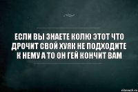 если вы знаете колю этот что дрочит свой хуяк не подходите к нему а то он гей кончит вам