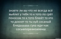 знаете ли вы что не всегда всё выйлет у тебя то к тото по срёт поносом то к тото блюёт то кто то дохнет то ты хуй сосаный блядьььььь сука иди нах сосывпореакоаоенш