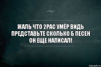 Жаль что 2pac умёр видь представьте сколько б песен он еще написал!