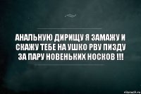 Анальную дирищу я замажу и скажу тебе на ушко рву пизду за пару новеньких носков !!!