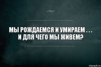 Мы Рождаемся и умираем . . .
и для чего мы живем?