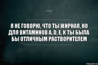 я не говорю, что ты жирная, но для витаминов A, D, E, K ты была бы отличным растворителем