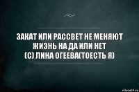 закат или рассвет не меняют жизнь на да или нет
(c) лина огеева(тоесть я)