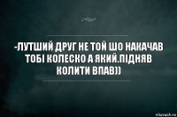 -Лутший друг не той шо накачав тобі колеско а який.Підняв колити впав))