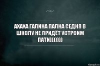 ахаха галина пална седня в школу не придёт устроим пати)))))))