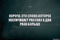 Короче-это слово,которое увеличивает рассказ в два раза больше