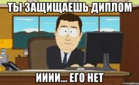 ты защищаешь диплом ииии... его нет