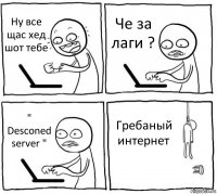 Ну все щас хед шот тебе Че за лаги ? " Desconed server " Гребаный интернет