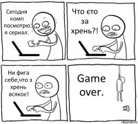 Сегодня комп посмотрю я сериал. Что єто за хрень?! Ни фига себе,что з хрень всякоє! Game over.