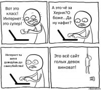 Вот это класс! Интернет это супер! А это чё за Херня?О боже...Да ну нафиг? Интернет ты меня доведёшь до самоубийства! Это всё сайт голых девок виноват!