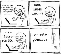 ура, я все еще в топ 50 по ма.
пойду на агру схожу всей основой. как, меня слили? я же был в топ 50... млгейм убивает.