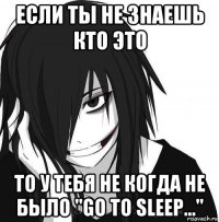 если ты не знаешь кто это то у тебя не когда не было "go to sleep..."