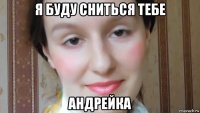 я буду сниться тебе андрейка