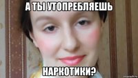 а ты утопребляешь наркотики?