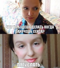 что ты будешЬ делать когда захочешь секса? Лягу спать...