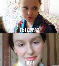 Ты дура? Неа!