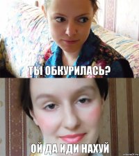 ты обкурилась? ой да иди нахуй