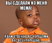 вы сделали из меня мема! я вам отвечаю я с корешами вас всех порешаю!