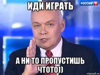 иди играть а ни то пропустишь чтото))