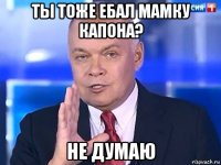 ты тоже ебал мамку капона? не думаю