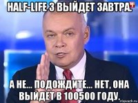 half-life 3 выйдет завтра. а не... подождите... нет, она выйдет в 100500 году.