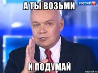 а ты возьми и подумай