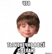 что ты конечно я всё сделаю