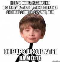 когда саша назначил встречу на 18.00, а в это время он позвонил и сказал, что он еще в школе. а ты на месте