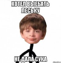 хотел выебать леську не дала сука