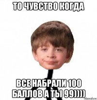 то чувство когда все набрали 100 баллов а ты 99))))