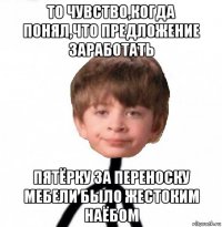 то чувство,когда понял,что предложение заработать пятёрку за переноску мебели было жестоким наёбом