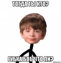 тогда ты кто? губка боб что ли?