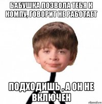 бабушка позвола тебя к компу, говорит не работает подходишь , а он не включен