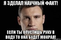 я зделал научный факт! если ты опустишь руку в воду то она будет мокрая!