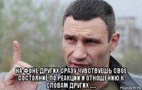  на фоне других сразу чувствуешь свое состояние по реакции и отношению к словам других .....