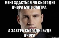 мені здається чи сьогодні вчора було завтра, а завтра сьогодні буде вчора