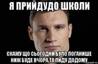 я прийдудо школи скажу що сьогодни було поганише ниж буде вчора.та пиду додому