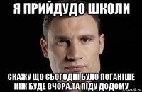 я прийдудо школи скажу що сьогодні було поганіше ніж буде вчора.та піду додому