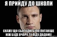 я прийду до школи скажу що сьогодні було поганіше ніж буде вчора.та піду додому