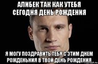 алибек так как утебя сегодня день рождения я могу поздравить тебя с этим днем рожденьния в твой день рождения